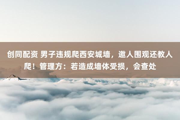 创同配资 男子违规爬西安城墙，邀人围观还教人爬！管理方：若造成墙体受损，会查处