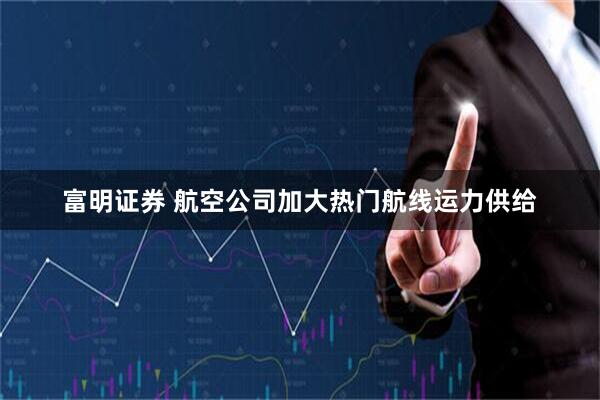富明证券 航空公司加大热门航线运力供给