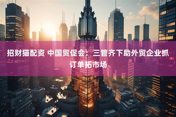招财猫配资 中国贸促会：三管齐下助外贸企业抓订单拓市场