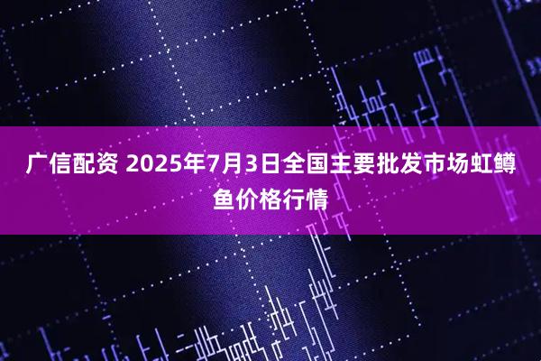 广信配资 2025年7月3日全国主要批发市场虹鳟鱼价格行情