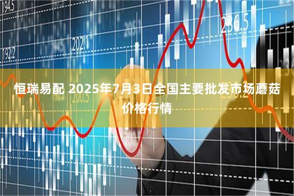 恒瑞易配 2025年7月3日全国主要批发市场蘑菇价格行情
