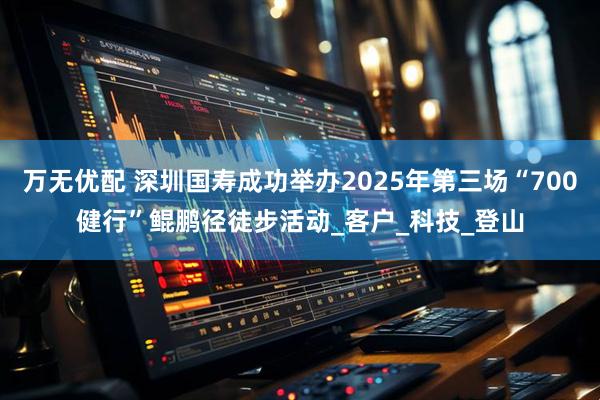 万无优配 深圳国寿成功举办2025年第三场“700健行”鲲鹏径徒步活动_客户_科技_登山