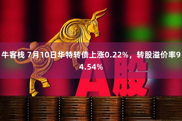牛客栈 7月10日华特转债上涨0.22%，转股溢价率94.54%