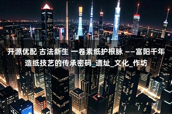 开源优配 古法新生 一卷素纸护根脉 ——富阳千年造纸技艺的传承密码_遗址_文化_作坊