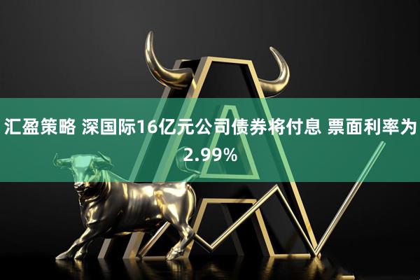 汇盈策略 深国际16亿元公司债券将付息 票面利率为2.99%