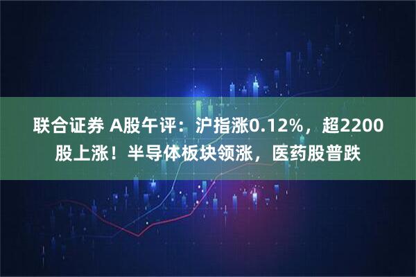 联合证券 A股午评：沪指涨0.12%，超2200股上涨！半导体板块领涨，医药股普跌