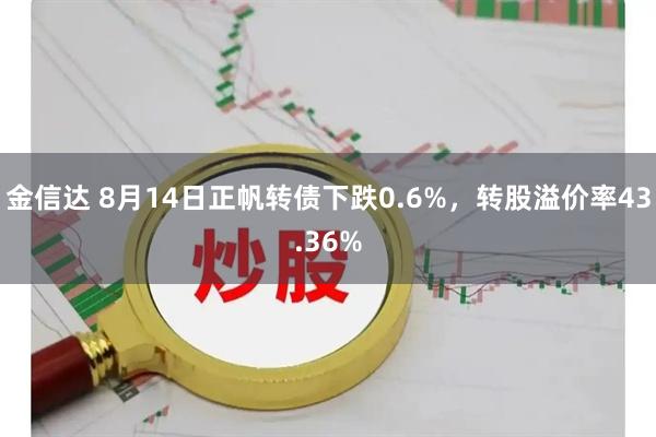 金信达 8月14日正帆转债下跌0.6%，转股溢价率43.36%