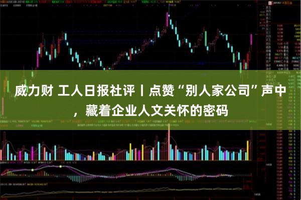 威力财 工人日报社评丨点赞“别人家公司”声中，藏着企业人文关怀的密码