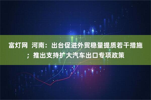 富灯网  河南：出台促进外贸稳量提质若干措施；推出支持扩大汽车出口专项政策