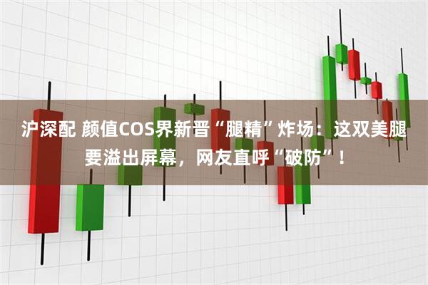 沪深配 颜值COS界新晋“腿精”炸场：这双美腿要溢出屏幕，网友直呼“破防”！